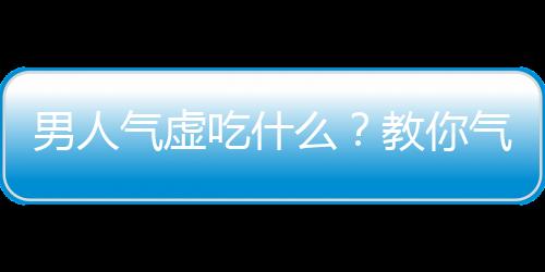 男人气虚吃什么？教你气虚体质食疗方