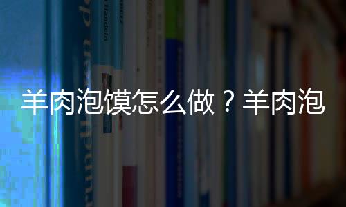 羊肉泡馍怎么做？羊肉泡馍的制作方法