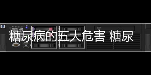 糖尿病的五大危害 糖尿病患者的健康饮食方法