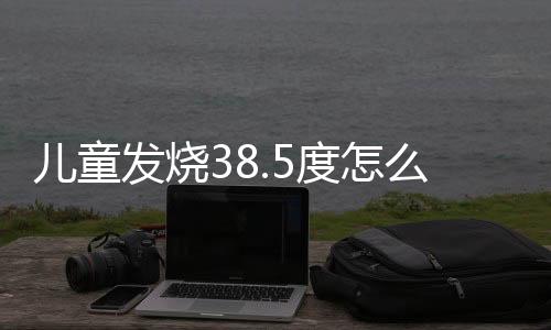 儿童发烧38.5度怎么处理