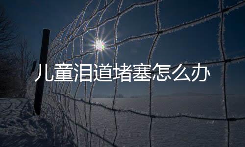 儿童泪道堵塞怎么办