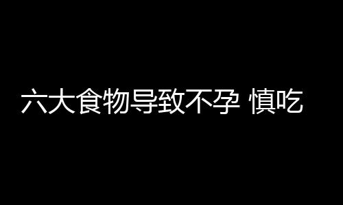 六大食物导致不孕 慎吃！