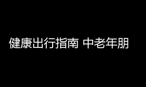 健康出行指南 中老年朋友必备