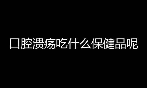 口腔溃疡吃什么保健品呢？