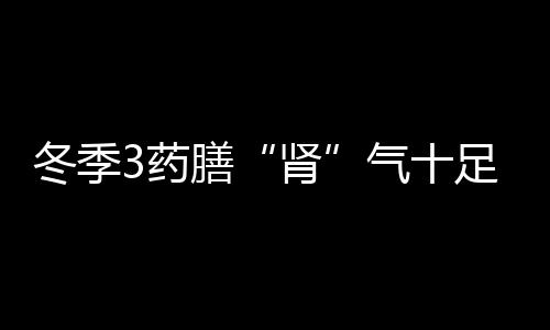 冬季3药膳“肾”气十足