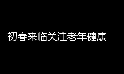 初春来临关注老年健康 老人春季饮食须知