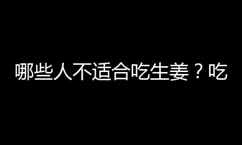 哪些人不适合吃生姜？吃生姜的禁忌