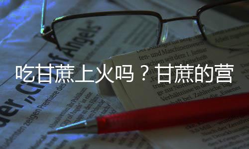 吃甘蔗上火吗？甘蔗的营养价值有哪些