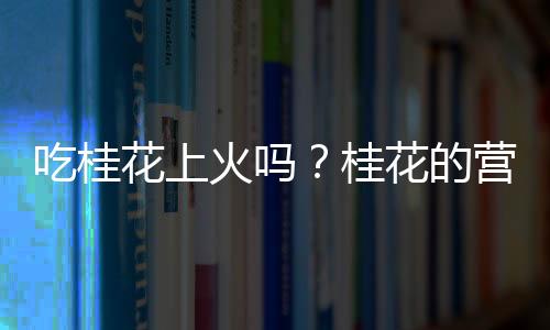 吃桂花上火吗？桂花的营养价值有哪些