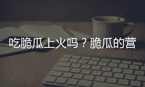 吃脆瓜上火吗？脆瓜的营养价值有哪些