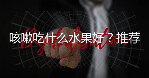 咳嗽吃什么水果好？推荐10种水果巧治咳嗽