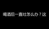 喝酒后一直吐怎么办？这样做非常有效！