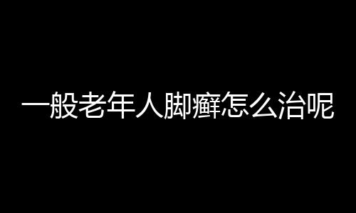 一般老年人脚癣怎么治呢