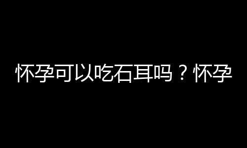 怀孕可以吃石耳吗？怀孕吃什么比较好