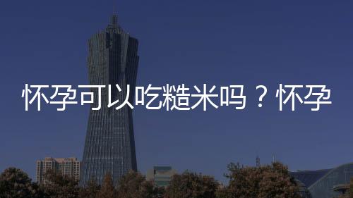 怀孕可以吃糙米吗？怀孕吃什么比较好