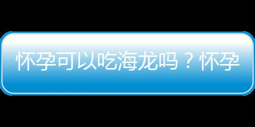 怀孕可以吃海龙吗？怀孕吃什么比较好