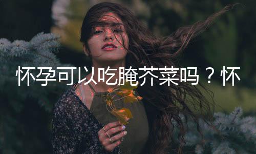 怀孕可以吃腌芥菜吗？怀孕吃什么比较好