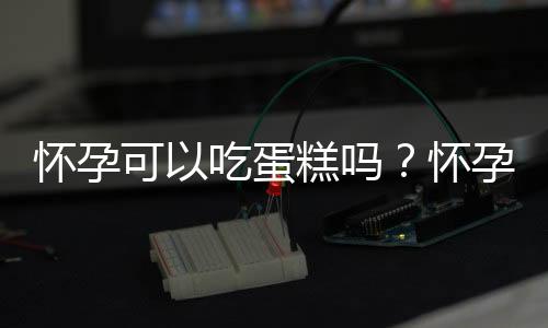 怀孕可以吃蛋糕吗？怀孕吃什么比较好