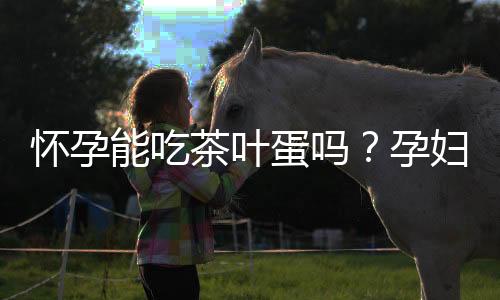 怀孕能吃茶叶蛋吗？孕妇可以吃茶叶蛋吗