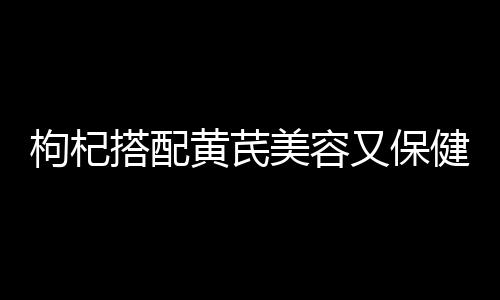 枸杞搭配黄芪美容又保健