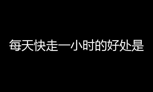 每天快走一小时的好处是什么？