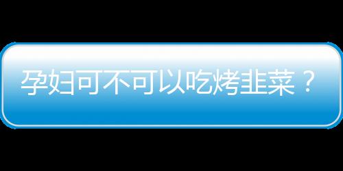 孕妇可不可以吃烤韭菜？