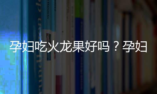 孕妇吃火龙果好吗？孕妇吃火龙果上火吗