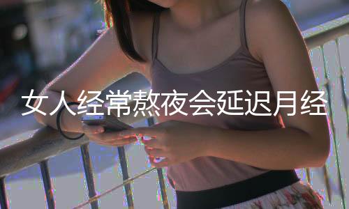 女人经常熬夜会延迟月经吗