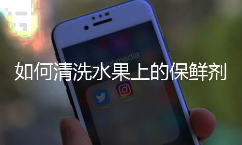 如何清洗水果上的保鲜剂？怎样去除水果保鲜剂