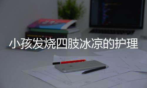 小孩发烧四肢冰凉的护理方法