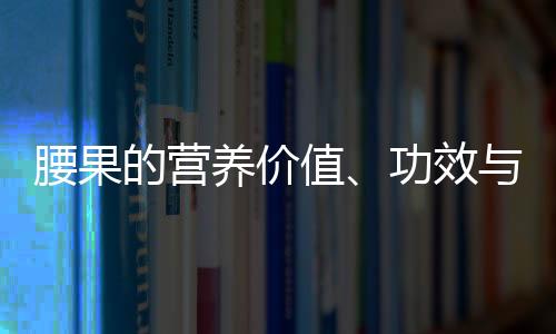 腰果的营养价值、功效与作用、食用禁忌、食用方法