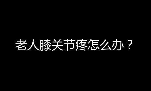 老人膝关节疼怎么办？