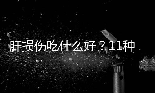 肝损伤吃什么好？11种护肝食物盘点