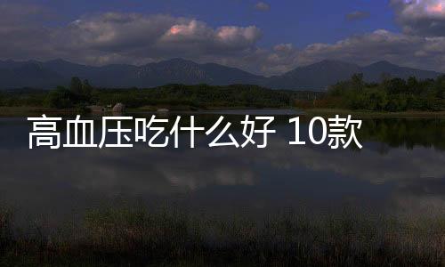 高血压吃什么好 10款食方平稳血压保健康